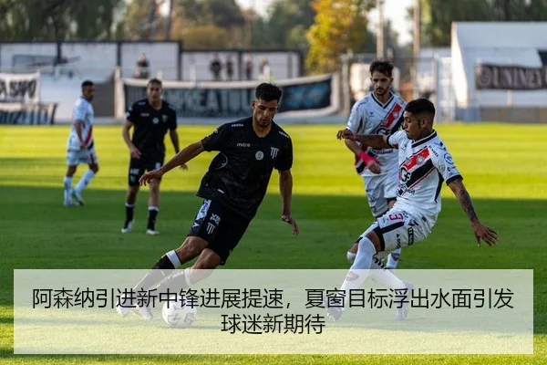 阿森纳引进新中锋进展提速，夏窗目标浮出水面引发球迷新期待